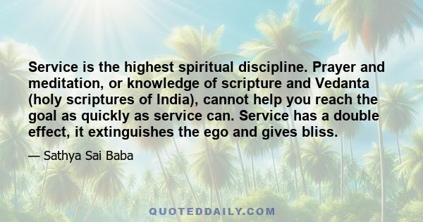 Service is the highest spiritual discipline. Prayer and meditation, or knowledge of scripture and Vedanta (holy scriptures of India), cannot help you reach the goal as quickly as service can. Service has a double