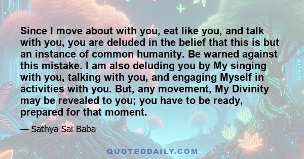 Since I move about with you, eat like you, and talk with you, you are deluded in the belief that this is but an instance of common humanity. Be warned against this mistake. I am also deluding you by My singing with you, 