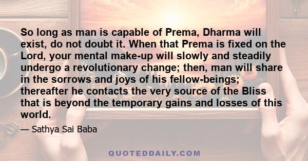 So long as man is capable of Prema, Dharma will exist, do not doubt it. When that Prema is fixed on the Lord, your mental make-up will slowly and steadily undergo a revolutionary change; then, man will share in the