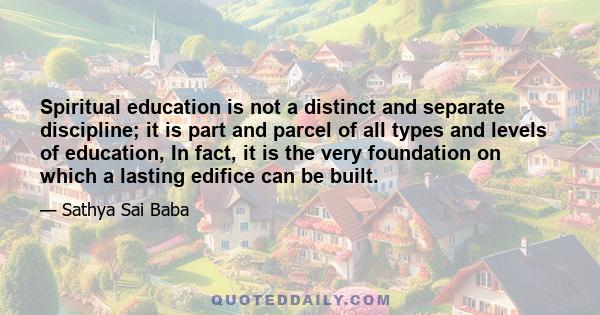 Spiritual education is not a distinct and separate discipline; it is part and parcel of all types and levels of education, In fact, it is the very foundation on which a lasting edifice can be built.