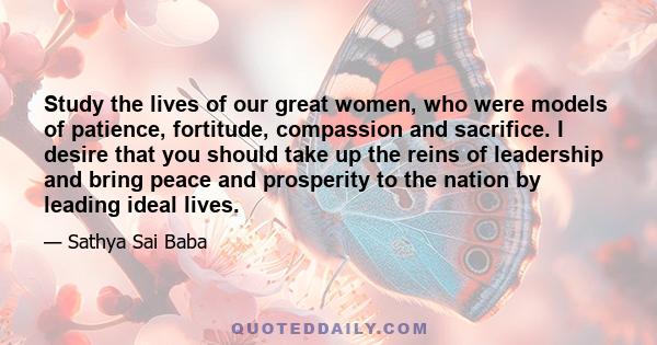 Study the lives of our great women, who were models of patience, fortitude, compassion and sacrifice. I desire that you should take up the reins of leadership and bring peace and prosperity to the nation by leading