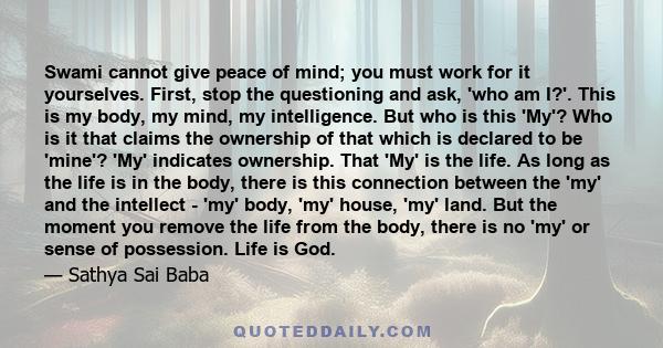 Swami cannot give peace of mind; you must work for it yourselves. First, stop the questioning and ask, 'who am I?'. This is my body, my mind, my intelligence. But who is this 'My'? Who is it that claims the ownership of 