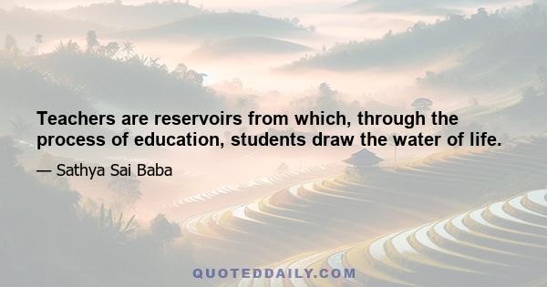 Teachers are reservoirs from which, through the process of education, students draw the water of life.