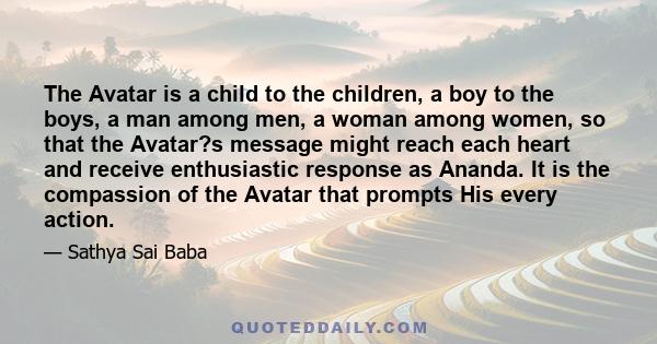 The Avatar is a child to the children, a boy to the boys, a man among men, a woman among women, so that the Avatar?s message might reach each heart and receive enthusiastic response as Ananda. It is the compassion of