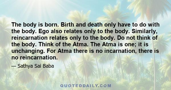 The body is born. Birth and death only have to do with the body. Ego also relates only to the body. Similarly, reincarnation relates only to the body. Do not think of the body. Think of the Atma. The Atma is one; it is