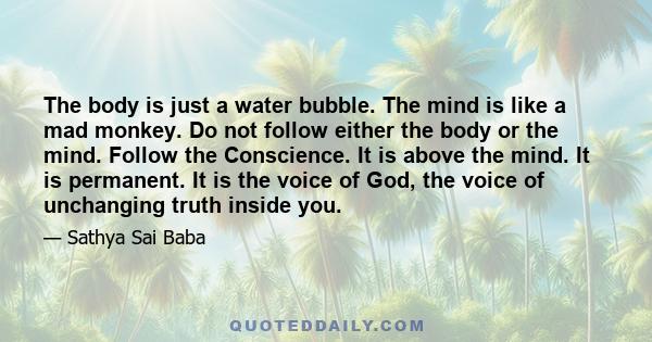 The body is just a water bubble. The mind is like a mad monkey. Do not follow either the body or the mind. Follow the Conscience. It is above the mind. It is permanent. It is the voice of God, the voice of unchanging