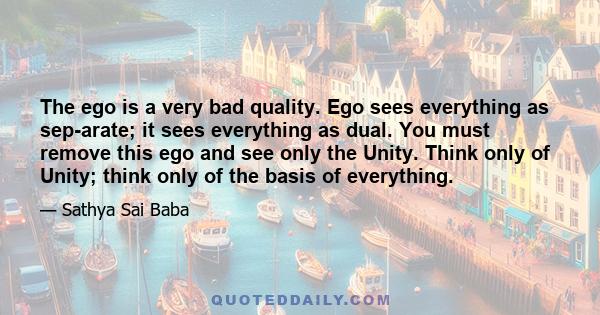 The ego is a very bad quality. Ego sees everything as sep­arate; it sees everything as dual. You must remove this ego and see only the Unity. Think only of Unity; think only of the basis of everything.