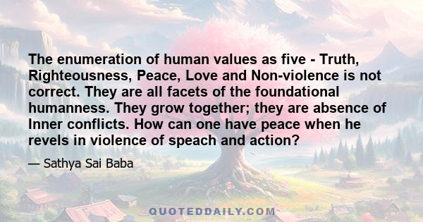 The enumeration of human values as five - Truth, Righteousness, Peace, Love and Non-violence is not correct. They are all facets of the foundational humanness. They grow together; they are absence of Inner conflicts.