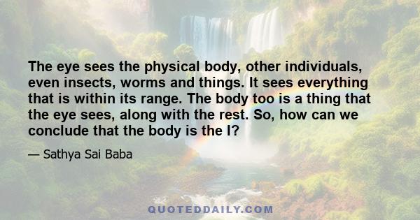 The eye sees the physical body, other individuals, even insects, worms and things. It sees everything that is within its range. The body too is a thing that the eye sees, along with the rest. So, how can we conclude