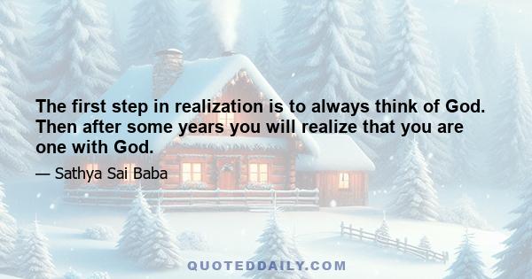 The first step in realization is to always think of God. Then after some years you will realize that you are one with God.