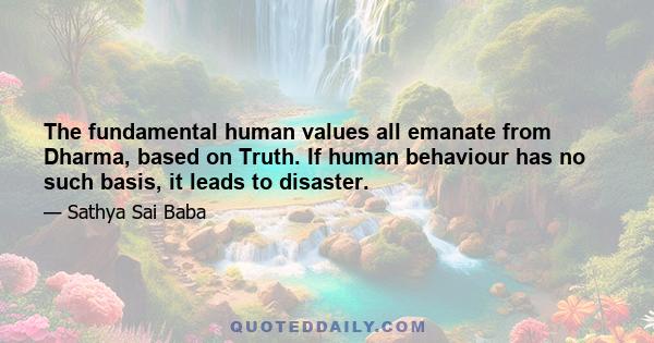 The fundamental human values all emanate from Dharma, based on Truth. If human behaviour has no such basis, it leads to disaster.