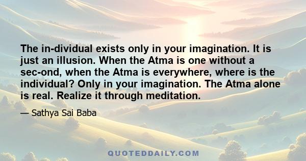 The in­dividual exists only in your imagination. It is just an illusion. When the Atma is one without a sec­ond, when the Atma is everywhere, where is the individual? Only in your imagination. The Atma alone is real.