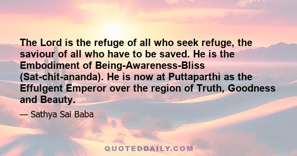 The Lord is the refuge of all who seek refuge, the saviour of all who have to be saved. He is the Embodiment of Being-Awareness-Bliss (Sat-chit-ananda). He is now at Puttaparthi as the Effulgent Emperor over the region