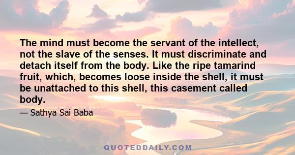 The mind must become the servant of the intellect, not the slave of the senses. It must discriminate and detach itself from the body. Like the ripe tamarind fruit, which, becomes loose inside the shell, it must be