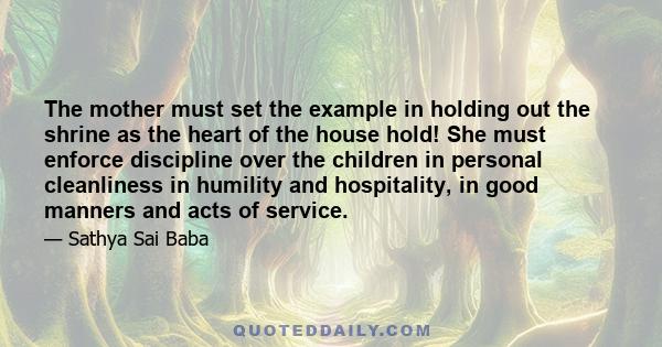 The mother must set the example in holding out the shrine as the heart of the house hold! She must enforce discipline over the children in personal cleanliness in humility and hospitality, in good manners and acts of