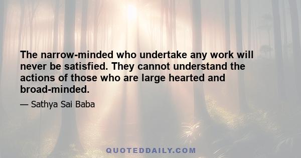 The narrow-minded who undertake any work will never be satisfied. They cannot understand the actions of those who are large hearted and broad-minded.