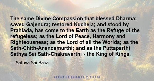 The same Divine Compassion that blessed Dharma; saved Gajendra; restored Kuchela; and stood by Prahlada, has come to the Earth as the Refuge of the refugeless; as the Lord of Peace, Harmony and Righteousness; as the