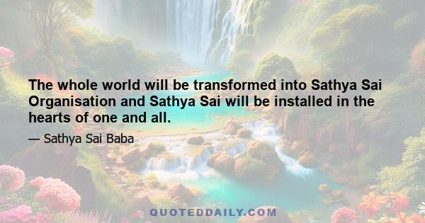 The whole world will be transformed into Sathya Sai Organisation and Sathya Sai will be installed in the hearts of one and all.