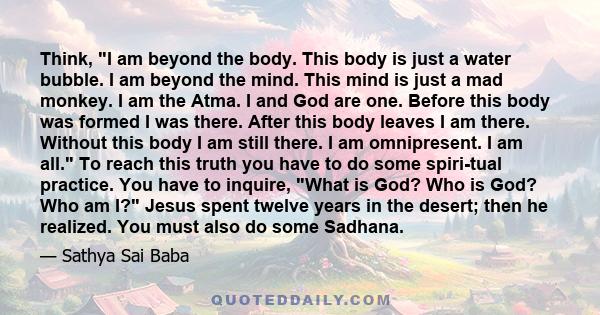 Think, I am beyond the body. This body is just a water bubble. I am beyond the mind. This mind is just a mad monkey. I am the Atma. I and God are one. Before this body was formed I was there. After this body leaves I am 