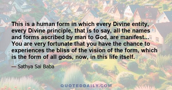 This is a human form in which every Divine entity, every Divine principle, that is to say, all the names and forms ascribed by man to God, are manifest... You are very fortunate that you have the chance to experiences