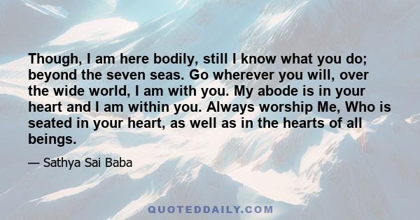 Though, I am here bodily, still I know what you do; beyond the seven seas. Go wherever you will, over the wide world, I am with you. My abode is in your heart and I am within you. Always worship Me, Who is seated in