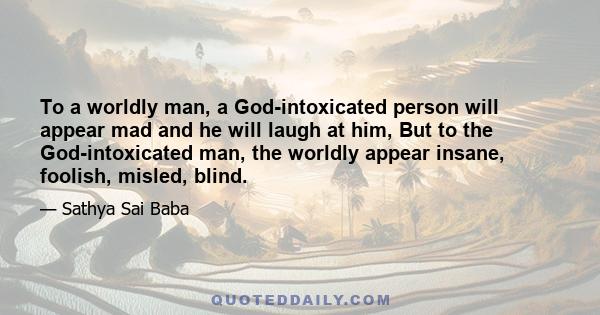 To a worldly man, a God-intoxicated person will appear mad and he will laugh at him, But to the God-intoxicated man, the worldly appear insane, foolish, misled, blind.