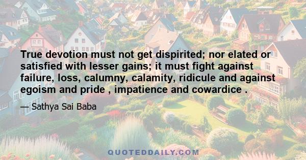 True devotion must not get dispirited; nor elated or satisfied with lesser gains; it must fight against failure, loss, calumny, calamity, ridicule and against egoism and pride , impatience and cowardice .