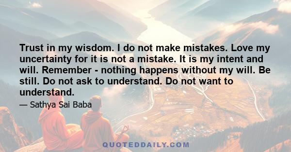 Trust in my wisdom. I do not make mistakes. Love my uncertainty for it is not a mistake. It is my intent and will. Remember - nothing happens without my will. Be still. Do not ask to understand. Do not want to