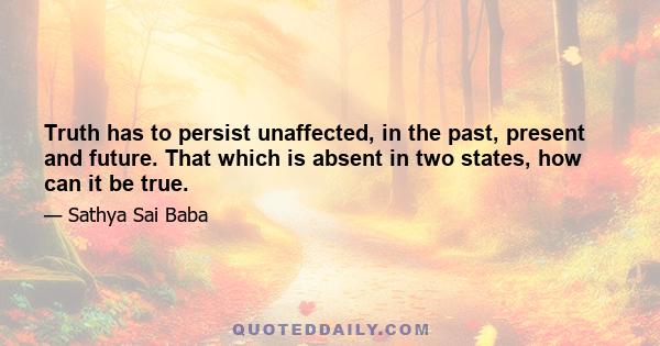 Truth has to persist unaffected, in the past, present and future. That which is absent in two states, how can it be true.