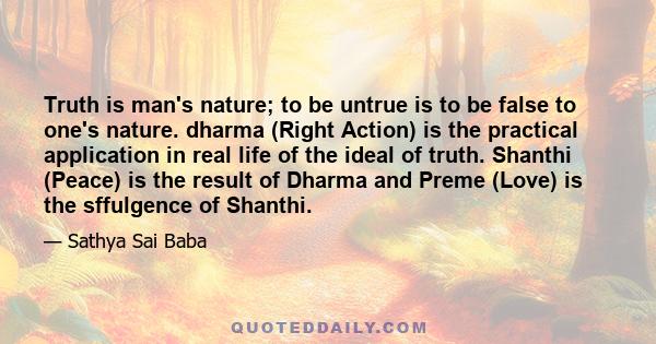 Truth is man's nature; to be untrue is to be false to one's nature. dharma (Right Action) is the practical application in real life of the ideal of truth. Shanthi (Peace) is the result of Dharma and Preme (Love) is the