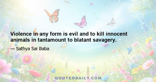 Violence in any form is evil and to kill innocent animals in tantamount to blatant savagery.