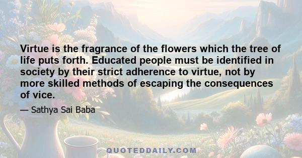 Virtue is the fragrance of the flowers which the tree of life puts forth. Educated people must be identified in society by their strict adherence to virtue, not by more skilled methods of escaping the consequences of