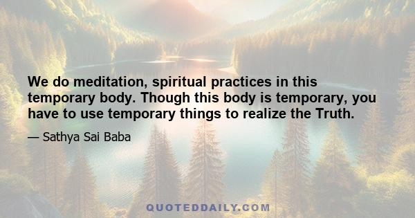 We do meditation, spiritual practices in this temporary body. Though this body is temporary, you have to use temporary things to realize the Truth.