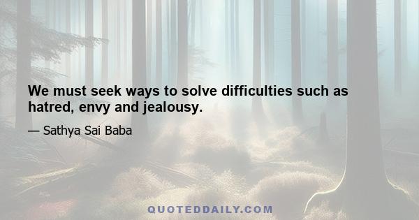 We must seek ways to solve difficulties such as hatred, envy and jealousy.