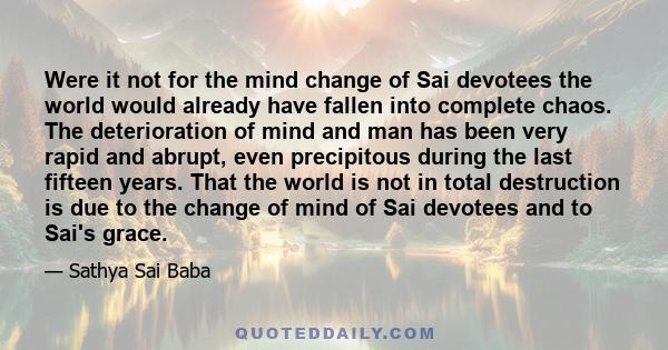 Were it not for the mind change of Sai devotees the world would already have fallen into complete chaos. The deterioration of mind and man has been very rapid and abrupt, even precipitous during the last fifteen years.