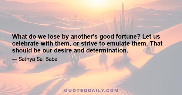 What do we lose by another's good fortune? Let us celebrate with them, or strive to emulate them. That should be our desire and determination.