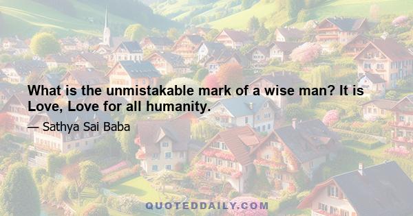 What is the unmistakable mark of a wise man? It is Love, Love for all humanity.