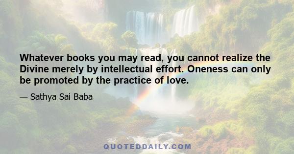 Whatever books you may read, you cannot realize the Divine merely by intellectual effort. Oneness can only be promoted by the practice of love.