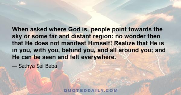 When asked where God is, people point towards the sky or some far and distant region: no wonder then that He does not manifest Himself! Realize that He is in you, with you, behind you, and all around you; and He can be