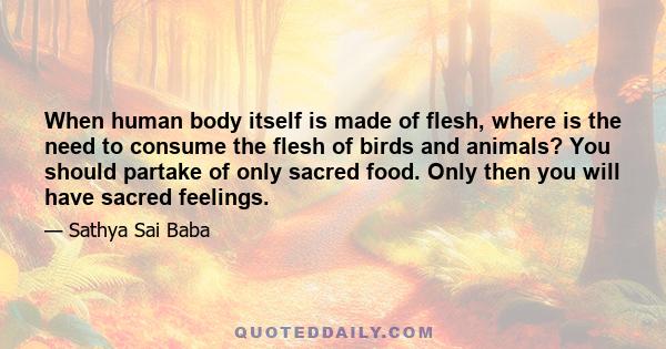 When human body itself is made of flesh, where is the need to consume the flesh of birds and animals? You should partake of only sacred food. Only then you will have sacred feelings.