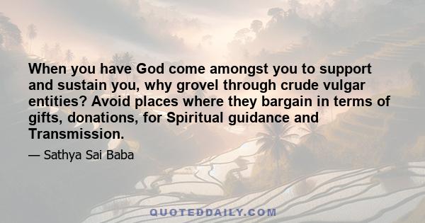 When you have God come amongst you to support and sustain you, why grovel through crude vulgar entities? Avoid places where they bargain in terms of gifts, donations, for Spiritual guidance and Transmission.