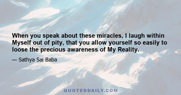 When you speak about these miracles, I laugh within Myself out of pity, that you allow yourself so easily to loose the precious awareness of My Reality.