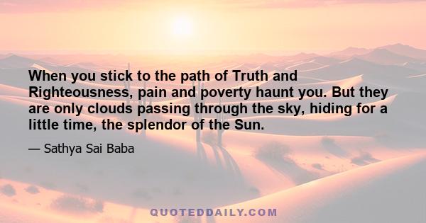 When you stick to the path of Truth and Righteousness, pain and poverty haunt you. But they are only clouds passing through the sky, hiding for a little time, the splendor of the Sun.