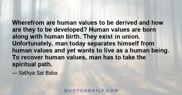 Wherefrom are human values to be derived and how are they to be developed? Human values are born along with human birth. They exist in union. Unfortunately, man today separates himself from human values and yet wants to 