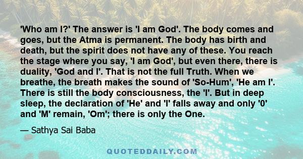 'Who am I?' The answer is 'I am God'. The body comes and goes, but the Atma is permanent. The body has birth and death, but the spirit does not have any of these. You reach the stage where you say, 'I am God', but even