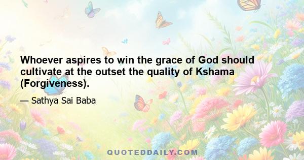 Whoever aspires to win the grace of God should cultivate at the outset the quality of Kshama (Forgiveness).