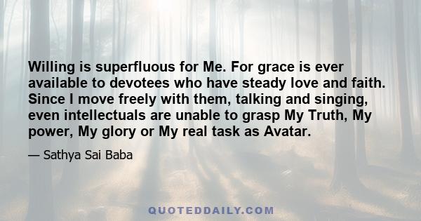 Willing is superfluous for Me. For grace is ever available to devotees who have steady love and faith. Since I move freely with them, talking and singing, even intellectuals are unable to grasp My Truth, My power, My