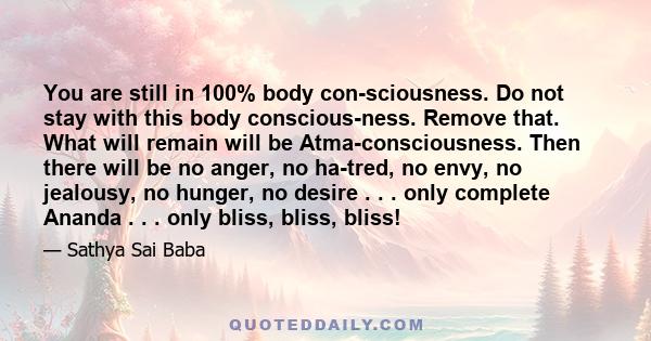 You are still in 100% body con­sciousness. Do not stay with this body conscious­ness. Remove that. What will remain will be Atma-consciousness. Then there will be no anger, no ha­tred, no envy, no jealousy, no hunger,