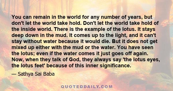 You can remain in the world for any number of years, but don't let the world take hold. Don't let the world take hold of the inside world. There is the example of the lotus. It stays deep down in the mud. It comes up to 