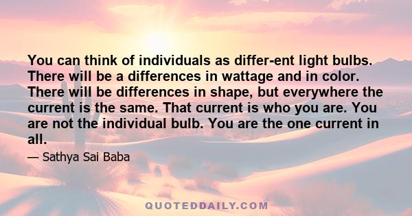 You can think of individuals as differ­ent light bulbs. There will be a differences in wattage and in color. There will be differences in shape, but everywhere the current is the same. That current is who you are. You